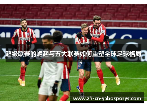 超级联赛的崛起与五大联赛如何重塑全球足球格局